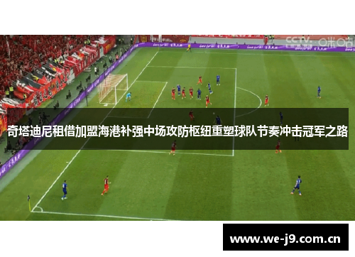 奇塔迪尼租借加盟海港补强中场攻防枢纽重塑球队节奏冲击冠军之路 奇塔迪尼租借加盟海港补强中场攻防枢纽重塑球队节奏冲击冠军之路